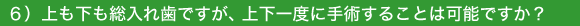 6)上も下も総入れ歯ですが、上下一度に手術することは可能ですか?